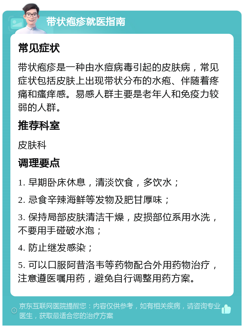 带状疱疹就医指南 常见症状 带状疱疹是一种由水痘病毒引起的皮肤病，常见症状包括皮肤上出现带状分布的水疱、伴随着疼痛和瘙痒感。易感人群主要是老年人和免疫力较弱的人群。 推荐科室 皮肤科 调理要点 1. 早期卧床休息，清淡饮食，多饮水； 2. 忌食辛辣海鲜等发物及肥甘厚味； 3. 保持局部皮肤清洁干燥，皮损部位系用水洗，不要用手碰破水泡； 4. 防止继发感染； 5. 可以口服阿昔洛韦等药物配合外用药物治疗，注意遵医嘱用药，避免自行调整用药方案。