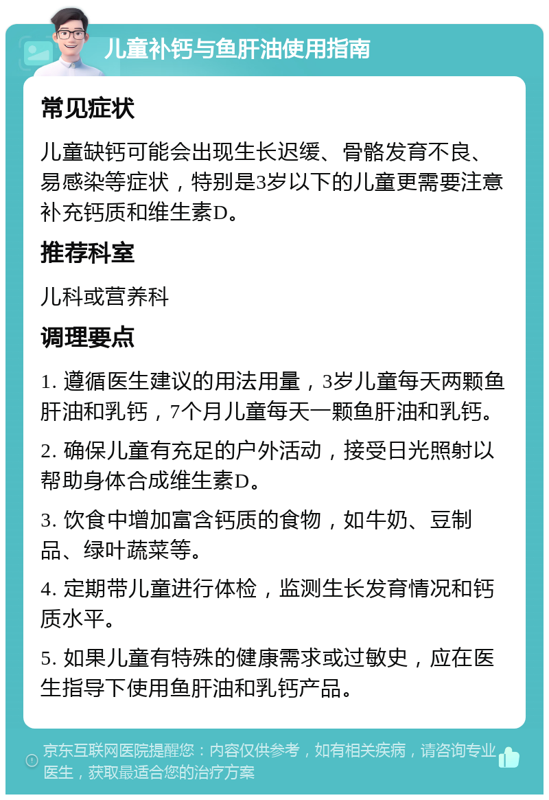 儿童补钙与鱼肝油使用指南 常见症状 儿童缺钙可能会出现生长迟缓、骨骼发育不良、易感染等症状，特别是3岁以下的儿童更需要注意补充钙质和维生素D。 推荐科室 儿科或营养科 调理要点 1. 遵循医生建议的用法用量，3岁儿童每天两颗鱼肝油和乳钙，7个月儿童每天一颗鱼肝油和乳钙。 2. 确保儿童有充足的户外活动，接受日光照射以帮助身体合成维生素D。 3. 饮食中增加富含钙质的食物，如牛奶、豆制品、绿叶蔬菜等。 4. 定期带儿童进行体检，监测生长发育情况和钙质水平。 5. 如果儿童有特殊的健康需求或过敏史，应在医生指导下使用鱼肝油和乳钙产品。