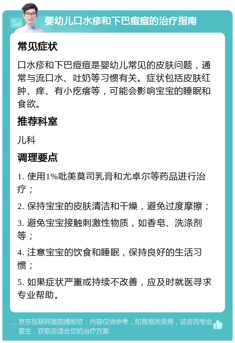 婴幼儿口水疹和下巴痘痘的治疗指南 常见症状 口水疹和下巴痘痘是婴幼儿常见的皮肤问题，通常与流口水、吐奶等习惯有关。症状包括皮肤红肿、痒、有小疙瘩等，可能会影响宝宝的睡眠和食欲。 推荐科室 儿科 调理要点 1. 使用1%吡美莫司乳膏和尤卓尔等药品进行治疗； 2. 保持宝宝的皮肤清洁和干燥，避免过度摩擦； 3. 避免宝宝接触刺激性物质，如香皂、洗涤剂等； 4. 注意宝宝的饮食和睡眠，保持良好的生活习惯； 5. 如果症状严重或持续不改善，应及时就医寻求专业帮助。