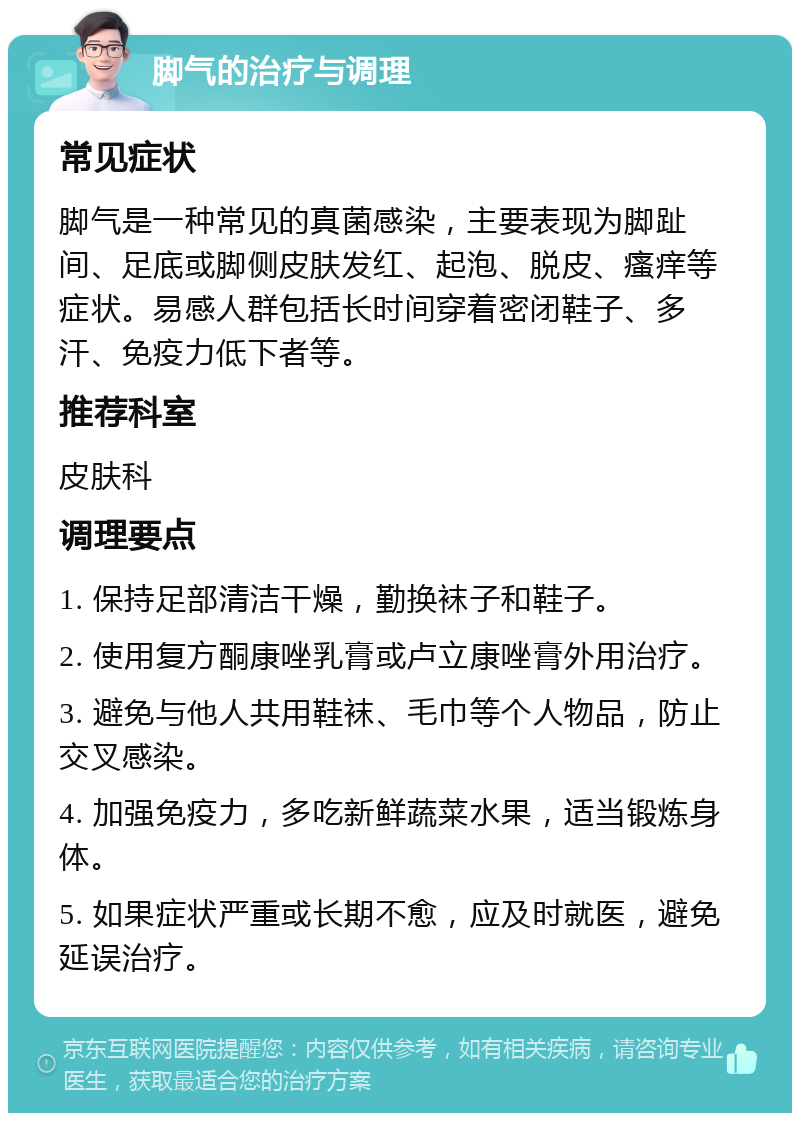 脚气的治疗与调理 常见症状 脚气是一种常见的真菌感染，主要表现为脚趾间、足底或脚侧皮肤发红、起泡、脱皮、瘙痒等症状。易感人群包括长时间穿着密闭鞋子、多汗、免疫力低下者等。 推荐科室 皮肤科 调理要点 1. 保持足部清洁干燥，勤换袜子和鞋子。 2. 使用复方酮康唑乳膏或卢立康唑膏外用治疗。 3. 避免与他人共用鞋袜、毛巾等个人物品，防止交叉感染。 4. 加强免疫力，多吃新鲜蔬菜水果，适当锻炼身体。 5. 如果症状严重或长期不愈，应及时就医，避免延误治疗。