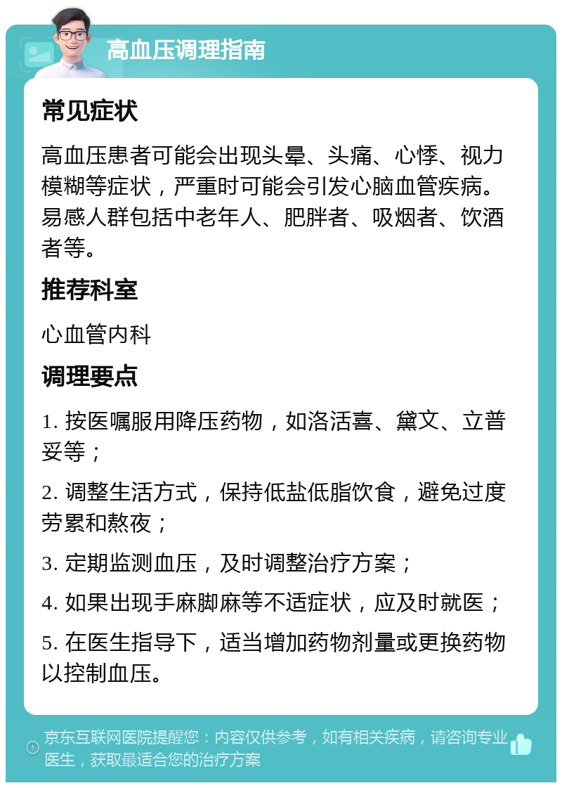 高血压调理指南 常见症状 高血压患者可能会出现头晕、头痛、心悸、视力模糊等症状，严重时可能会引发心脑血管疾病。易感人群包括中老年人、肥胖者、吸烟者、饮酒者等。 推荐科室 心血管内科 调理要点 1. 按医嘱服用降压药物，如洛活喜、黛文、立普妥等； 2. 调整生活方式，保持低盐低脂饮食，避免过度劳累和熬夜； 3. 定期监测血压，及时调整治疗方案； 4. 如果出现手麻脚麻等不适症状，应及时就医； 5. 在医生指导下，适当增加药物剂量或更换药物以控制血压。