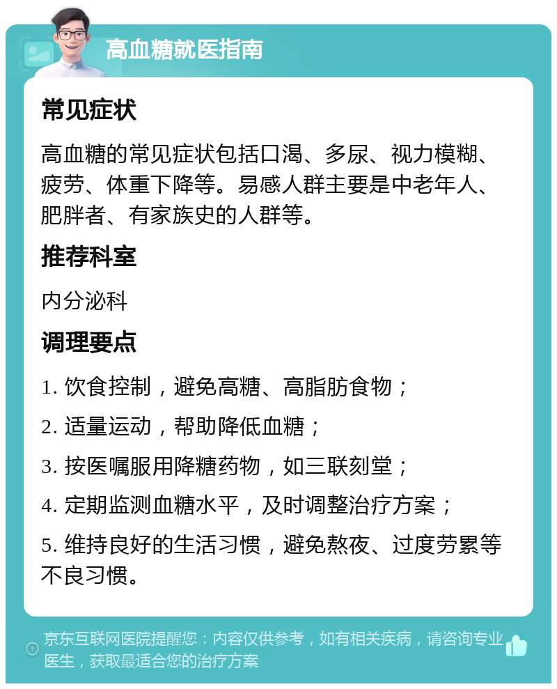 高血糖就医指南 常见症状 高血糖的常见症状包括口渴、多尿、视力模糊、疲劳、体重下降等。易感人群主要是中老年人、肥胖者、有家族史的人群等。 推荐科室 内分泌科 调理要点 1. 饮食控制，避免高糖、高脂肪食物； 2. 适量运动，帮助降低血糖； 3. 按医嘱服用降糖药物，如三联刻堂； 4. 定期监测血糖水平，及时调整治疗方案； 5. 维持良好的生活习惯，避免熬夜、过度劳累等不良习惯。