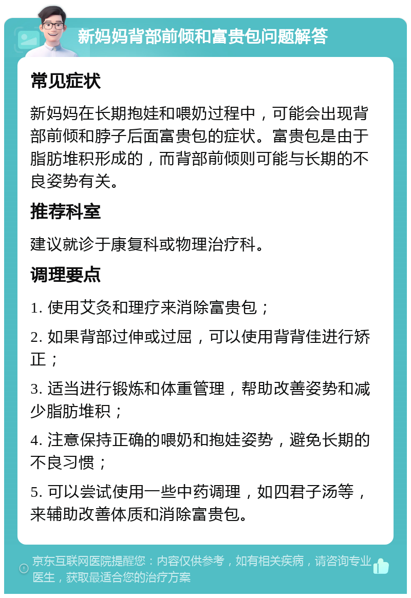 新妈妈背部前倾和富贵包问题解答 常见症状 新妈妈在长期抱娃和喂奶过程中，可能会出现背部前倾和脖子后面富贵包的症状。富贵包是由于脂肪堆积形成的，而背部前倾则可能与长期的不良姿势有关。 推荐科室 建议就诊于康复科或物理治疗科。 调理要点 1. 使用艾灸和理疗来消除富贵包； 2. 如果背部过伸或过屈，可以使用背背佳进行矫正； 3. 适当进行锻炼和体重管理，帮助改善姿势和减少脂肪堆积； 4. 注意保持正确的喂奶和抱娃姿势，避免长期的不良习惯； 5. 可以尝试使用一些中药调理，如四君子汤等，来辅助改善体质和消除富贵包。