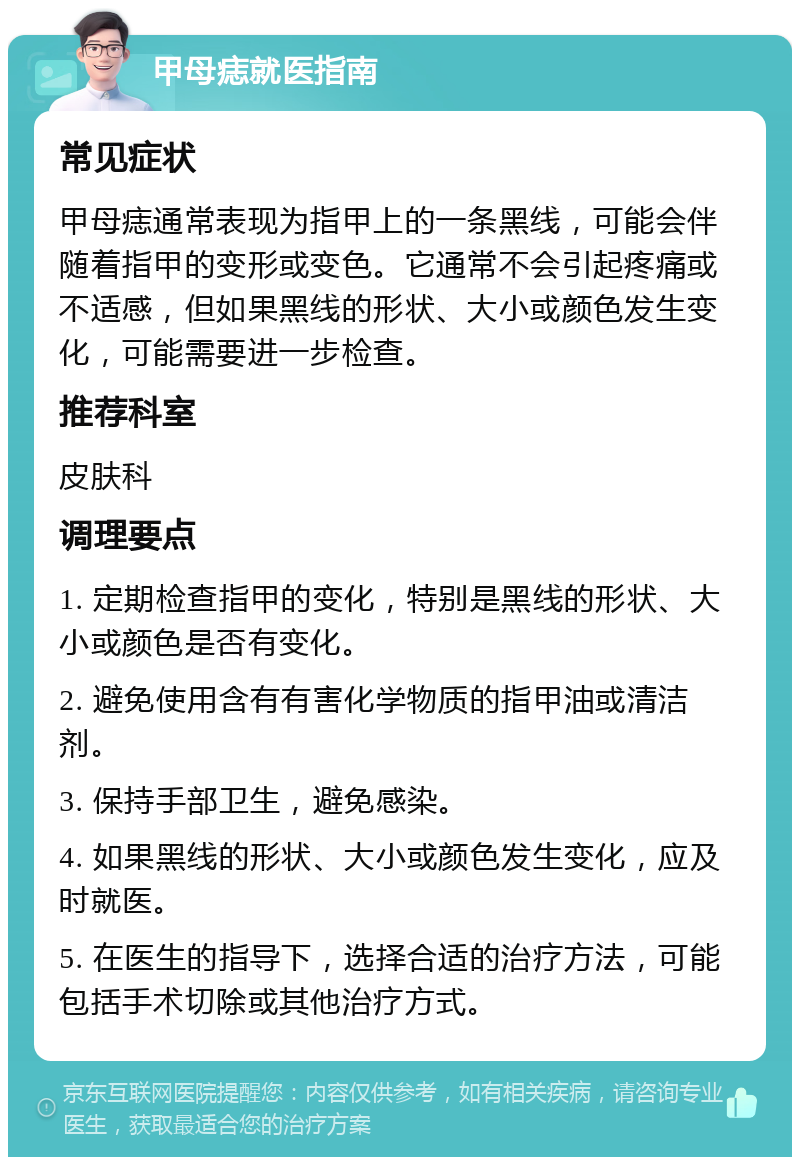 甲母痣就医指南 常见症状 甲母痣通常表现为指甲上的一条黑线，可能会伴随着指甲的变形或变色。它通常不会引起疼痛或不适感，但如果黑线的形状、大小或颜色发生变化，可能需要进一步检查。 推荐科室 皮肤科 调理要点 1. 定期检查指甲的变化，特别是黑线的形状、大小或颜色是否有变化。 2. 避免使用含有有害化学物质的指甲油或清洁剂。 3. 保持手部卫生，避免感染。 4. 如果黑线的形状、大小或颜色发生变化，应及时就医。 5. 在医生的指导下，选择合适的治疗方法，可能包括手术切除或其他治疗方式。