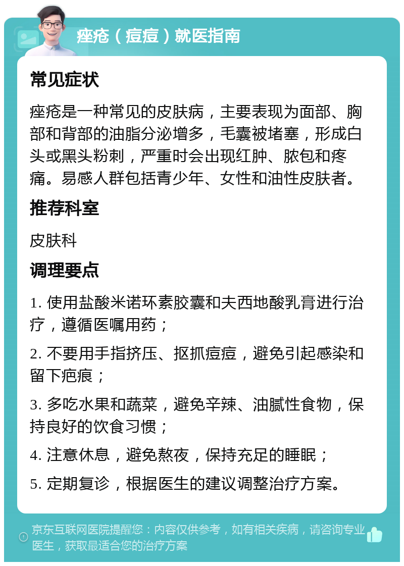 痤疮（痘痘）就医指南 常见症状 痤疮是一种常见的皮肤病，主要表现为面部、胸部和背部的油脂分泌增多，毛囊被堵塞，形成白头或黑头粉刺，严重时会出现红肿、脓包和疼痛。易感人群包括青少年、女性和油性皮肤者。 推荐科室 皮肤科 调理要点 1. 使用盐酸米诺环素胶囊和夫西地酸乳膏进行治疗，遵循医嘱用药； 2. 不要用手指挤压、抠抓痘痘，避免引起感染和留下疤痕； 3. 多吃水果和蔬菜，避免辛辣、油腻性食物，保持良好的饮食习惯； 4. 注意休息，避免熬夜，保持充足的睡眠； 5. 定期复诊，根据医生的建议调整治疗方案。