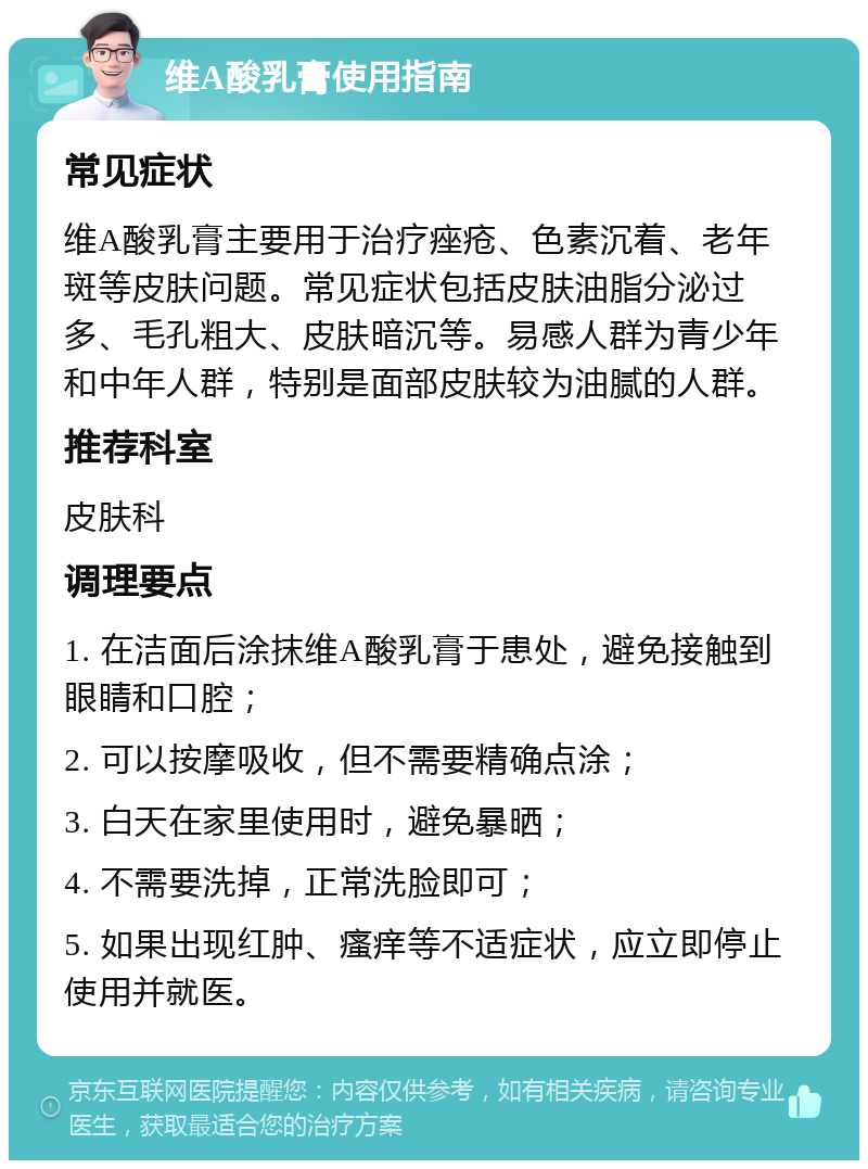 维A酸乳膏使用指南 常见症状 维A酸乳膏主要用于治疗痤疮、色素沉着、老年斑等皮肤问题。常见症状包括皮肤油脂分泌过多、毛孔粗大、皮肤暗沉等。易感人群为青少年和中年人群，特别是面部皮肤较为油腻的人群。 推荐科室 皮肤科 调理要点 1. 在洁面后涂抹维A酸乳膏于患处，避免接触到眼睛和口腔； 2. 可以按摩吸收，但不需要精确点涂； 3. 白天在家里使用时，避免暴晒； 4. 不需要洗掉，正常洗脸即可； 5. 如果出现红肿、瘙痒等不适症状，应立即停止使用并就医。