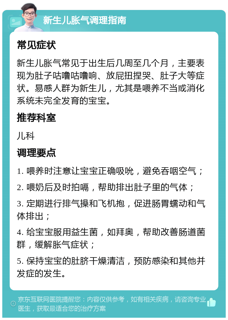 新生儿胀气调理指南 常见症状 新生儿胀气常见于出生后几周至几个月，主要表现为肚子咕噜咕噜响、放屁扭捏哭、肚子大等症状。易感人群为新生儿，尤其是喂养不当或消化系统未完全发育的宝宝。 推荐科室 儿科 调理要点 1. 喂养时注意让宝宝正确吸吮，避免吞咽空气； 2. 喂奶后及时拍嗝，帮助排出肚子里的气体； 3. 定期进行排气操和飞机抱，促进肠胃蠕动和气体排出； 4. 给宝宝服用益生菌，如拜奥，帮助改善肠道菌群，缓解胀气症状； 5. 保持宝宝的肚脐干燥清洁，预防感染和其他并发症的发生。