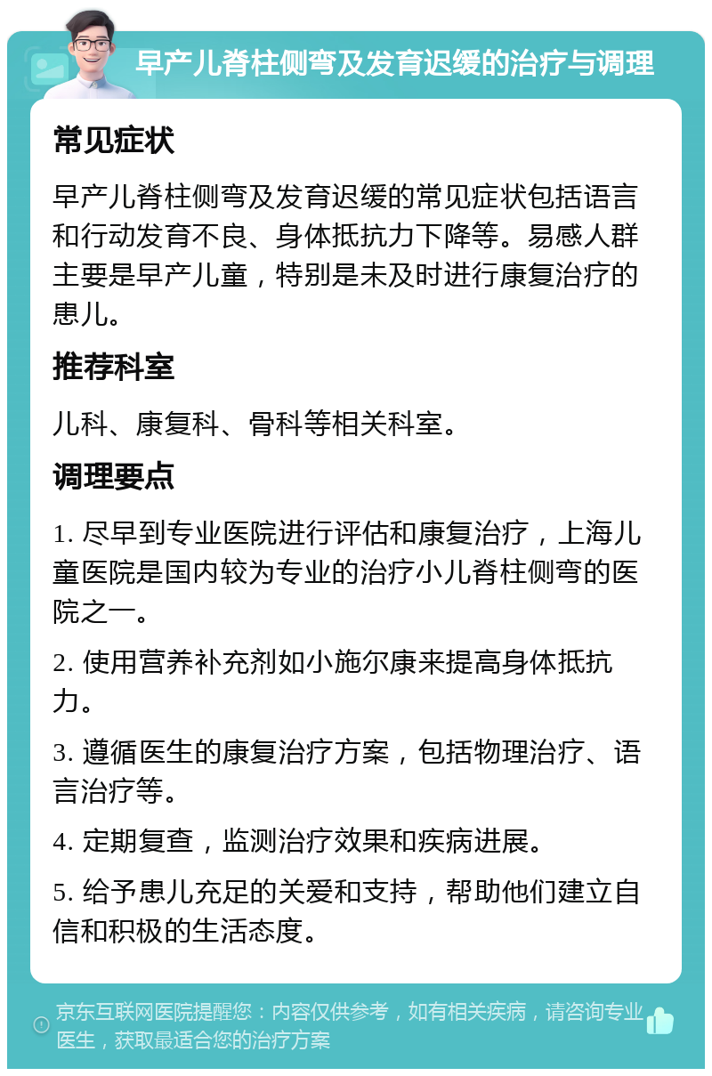 早产儿脊柱侧弯及发育迟缓的治疗与调理 常见症状 早产儿脊柱侧弯及发育迟缓的常见症状包括语言和行动发育不良、身体抵抗力下降等。易感人群主要是早产儿童，特别是未及时进行康复治疗的患儿。 推荐科室 儿科、康复科、骨科等相关科室。 调理要点 1. 尽早到专业医院进行评估和康复治疗，上海儿童医院是国内较为专业的治疗小儿脊柱侧弯的医院之一。 2. 使用营养补充剂如小施尔康来提高身体抵抗力。 3. 遵循医生的康复治疗方案，包括物理治疗、语言治疗等。 4. 定期复查，监测治疗效果和疾病进展。 5. 给予患儿充足的关爱和支持，帮助他们建立自信和积极的生活态度。