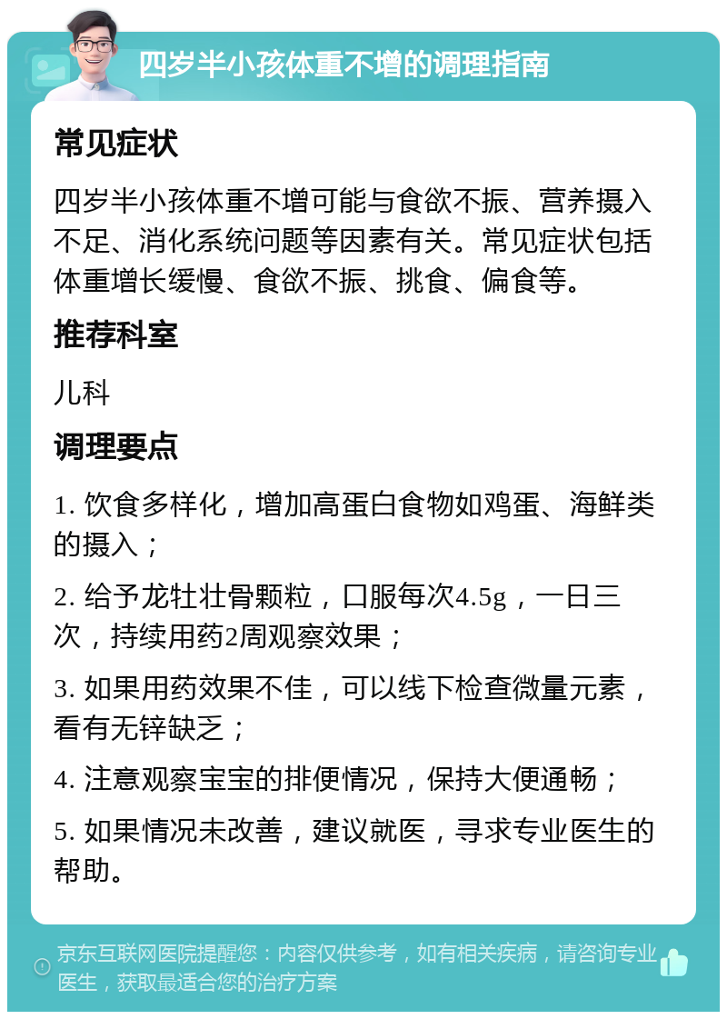 四岁半小孩体重不增的调理指南 常见症状 四岁半小孩体重不增可能与食欲不振、营养摄入不足、消化系统问题等因素有关。常见症状包括体重增长缓慢、食欲不振、挑食、偏食等。 推荐科室 儿科 调理要点 1. 饮食多样化，增加高蛋白食物如鸡蛋、海鲜类的摄入； 2. 给予龙牡壮骨颗粒，口服每次4.5g，一日三次，持续用药2周观察效果； 3. 如果用药效果不佳，可以线下检查微量元素，看有无锌缺乏； 4. 注意观察宝宝的排便情况，保持大便通畅； 5. 如果情况未改善，建议就医，寻求专业医生的帮助。