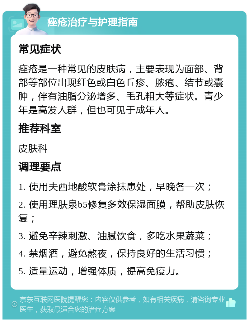 痤疮治疗与护理指南 常见症状 痤疮是一种常见的皮肤病，主要表现为面部、背部等部位出现红色或白色丘疹、脓疱、结节或囊肿，伴有油脂分泌增多、毛孔粗大等症状。青少年是高发人群，但也可见于成年人。 推荐科室 皮肤科 调理要点 1. 使用夫西地酸软膏涂抹患处，早晚各一次； 2. 使用理肤泉b5修复多效保湿面膜，帮助皮肤恢复； 3. 避免辛辣刺激、油腻饮食，多吃水果蔬菜； 4. 禁烟酒，避免熬夜，保持良好的生活习惯； 5. 适量运动，增强体质，提高免疫力。