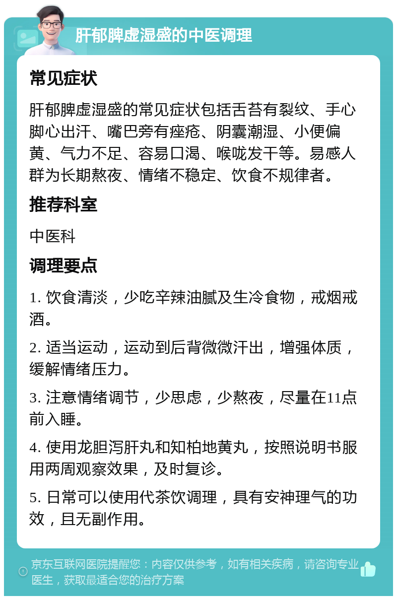 肝郁脾虚湿盛的中医调理 常见症状 肝郁脾虚湿盛的常见症状包括舌苔有裂纹、手心脚心出汗、嘴巴旁有痤疮、阴囊潮湿、小便偏黄、气力不足、容易口渴、喉咙发干等。易感人群为长期熬夜、情绪不稳定、饮食不规律者。 推荐科室 中医科 调理要点 1. 饮食清淡，少吃辛辣油腻及生冷食物，戒烟戒酒。 2. 适当运动，运动到后背微微汗出，增强体质，缓解情绪压力。 3. 注意情绪调节，少思虑，少熬夜，尽量在11点前入睡。 4. 使用龙胆泻肝丸和知柏地黄丸，按照说明书服用两周观察效果，及时复诊。 5. 日常可以使用代茶饮调理，具有安神理气的功效，且无副作用。