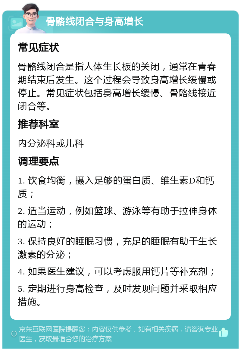 骨骼线闭合与身高增长 常见症状 骨骼线闭合是指人体生长板的关闭，通常在青春期结束后发生。这个过程会导致身高增长缓慢或停止。常见症状包括身高增长缓慢、骨骼线接近闭合等。 推荐科室 内分泌科或儿科 调理要点 1. 饮食均衡，摄入足够的蛋白质、维生素D和钙质； 2. 适当运动，例如篮球、游泳等有助于拉伸身体的运动； 3. 保持良好的睡眠习惯，充足的睡眠有助于生长激素的分泌； 4. 如果医生建议，可以考虑服用钙片等补充剂； 5. 定期进行身高检查，及时发现问题并采取相应措施。