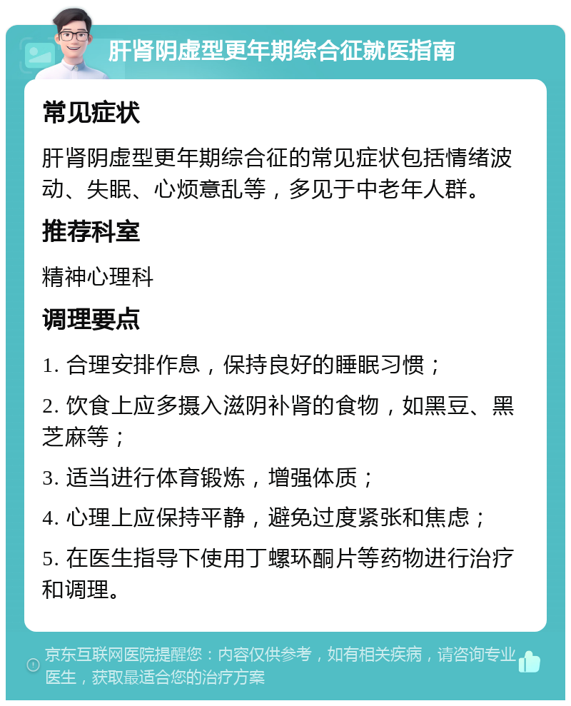 肝肾阴虚型更年期综合征就医指南 常见症状 肝肾阴虚型更年期综合征的常见症状包括情绪波动、失眠、心烦意乱等，多见于中老年人群。 推荐科室 精神心理科 调理要点 1. 合理安排作息，保持良好的睡眠习惯； 2. 饮食上应多摄入滋阴补肾的食物，如黑豆、黑芝麻等； 3. 适当进行体育锻炼，增强体质； 4. 心理上应保持平静，避免过度紧张和焦虑； 5. 在医生指导下使用丁螺环酮片等药物进行治疗和调理。