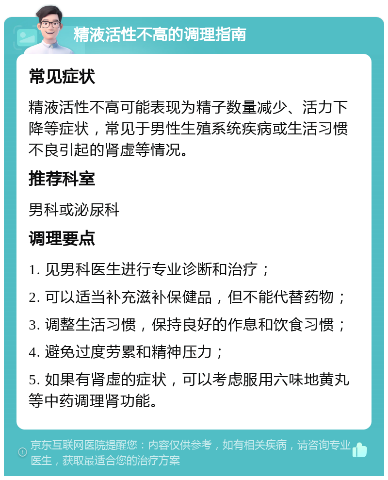 精液活性不高的调理指南 常见症状 精液活性不高可能表现为精子数量减少、活力下降等症状，常见于男性生殖系统疾病或生活习惯不良引起的肾虚等情况。 推荐科室 男科或泌尿科 调理要点 1. 见男科医生进行专业诊断和治疗； 2. 可以适当补充滋补保健品，但不能代替药物； 3. 调整生活习惯，保持良好的作息和饮食习惯； 4. 避免过度劳累和精神压力； 5. 如果有肾虚的症状，可以考虑服用六味地黄丸等中药调理肾功能。