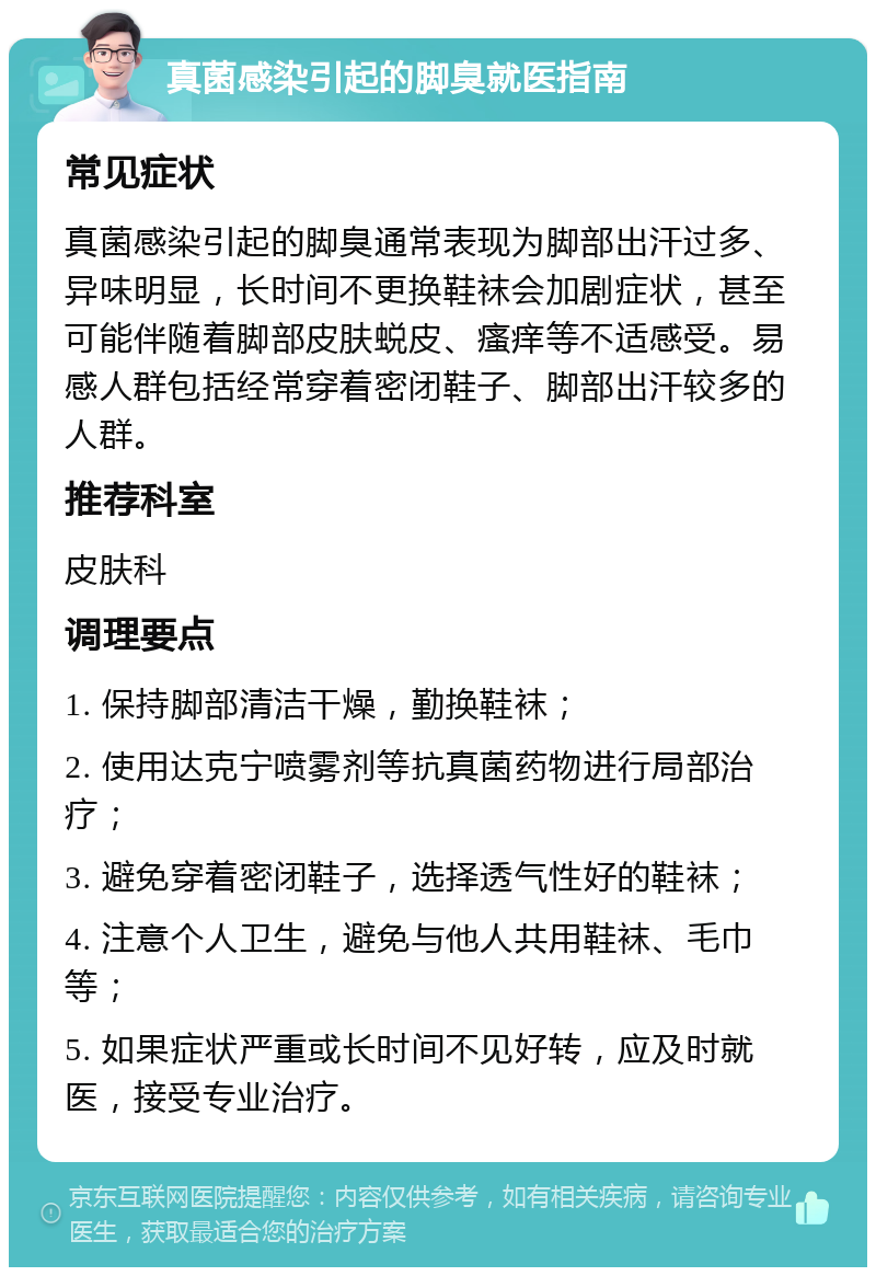 真菌感染引起的脚臭就医指南 常见症状 真菌感染引起的脚臭通常表现为脚部出汗过多、异味明显，长时间不更换鞋袜会加剧症状，甚至可能伴随着脚部皮肤蜕皮、瘙痒等不适感受。易感人群包括经常穿着密闭鞋子、脚部出汗较多的人群。 推荐科室 皮肤科 调理要点 1. 保持脚部清洁干燥，勤换鞋袜； 2. 使用达克宁喷雾剂等抗真菌药物进行局部治疗； 3. 避免穿着密闭鞋子，选择透气性好的鞋袜； 4. 注意个人卫生，避免与他人共用鞋袜、毛巾等； 5. 如果症状严重或长时间不见好转，应及时就医，接受专业治疗。