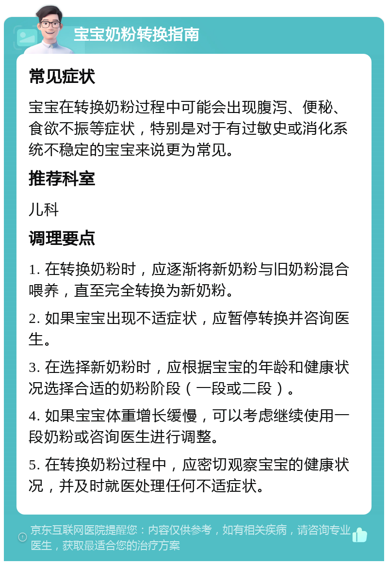 宝宝奶粉转换指南 常见症状 宝宝在转换奶粉过程中可能会出现腹泻、便秘、食欲不振等症状，特别是对于有过敏史或消化系统不稳定的宝宝来说更为常见。 推荐科室 儿科 调理要点 1. 在转换奶粉时，应逐渐将新奶粉与旧奶粉混合喂养，直至完全转换为新奶粉。 2. 如果宝宝出现不适症状，应暂停转换并咨询医生。 3. 在选择新奶粉时，应根据宝宝的年龄和健康状况选择合适的奶粉阶段（一段或二段）。 4. 如果宝宝体重增长缓慢，可以考虑继续使用一段奶粉或咨询医生进行调整。 5. 在转换奶粉过程中，应密切观察宝宝的健康状况，并及时就医处理任何不适症状。