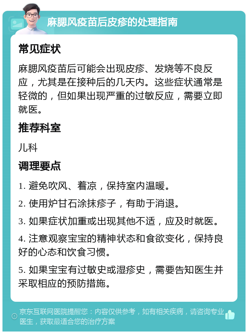 麻腮风疫苗后皮疹的处理指南 常见症状 麻腮风疫苗后可能会出现皮疹、发烧等不良反应，尤其是在接种后的几天内。这些症状通常是轻微的，但如果出现严重的过敏反应，需要立即就医。 推荐科室 儿科 调理要点 1. 避免吹风、着凉，保持室内温暖。 2. 使用炉甘石涂抹疹子，有助于消退。 3. 如果症状加重或出现其他不适，应及时就医。 4. 注意观察宝宝的精神状态和食欲变化，保持良好的心态和饮食习惯。 5. 如果宝宝有过敏史或湿疹史，需要告知医生并采取相应的预防措施。