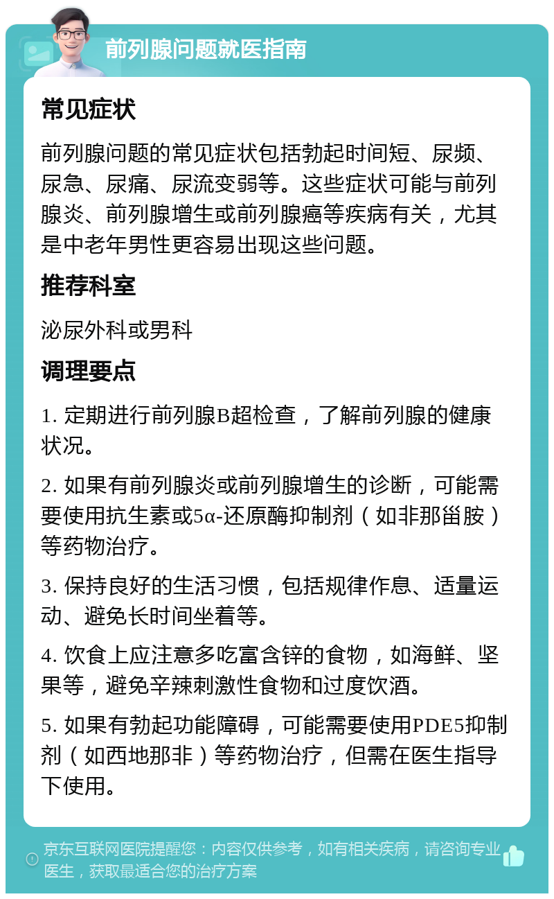 前列腺问题就医指南 常见症状 前列腺问题的常见症状包括勃起时间短、尿频、尿急、尿痛、尿流变弱等。这些症状可能与前列腺炎、前列腺增生或前列腺癌等疾病有关，尤其是中老年男性更容易出现这些问题。 推荐科室 泌尿外科或男科 调理要点 1. 定期进行前列腺B超检查，了解前列腺的健康状况。 2. 如果有前列腺炎或前列腺增生的诊断，可能需要使用抗生素或5α-还原酶抑制剂（如非那甾胺）等药物治疗。 3. 保持良好的生活习惯，包括规律作息、适量运动、避免长时间坐着等。 4. 饮食上应注意多吃富含锌的食物，如海鲜、坚果等，避免辛辣刺激性食物和过度饮酒。 5. 如果有勃起功能障碍，可能需要使用PDE5抑制剂（如西地那非）等药物治疗，但需在医生指导下使用。