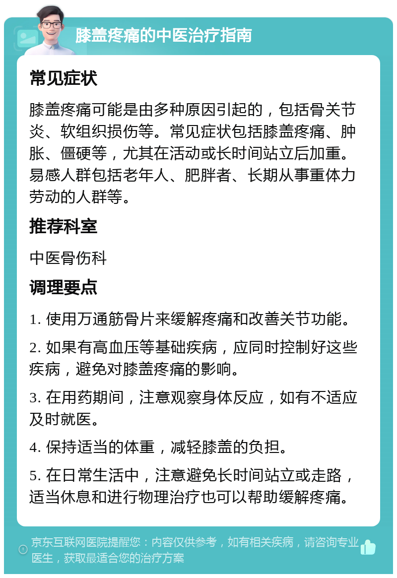 膝盖疼痛的中医治疗指南 常见症状 膝盖疼痛可能是由多种原因引起的，包括骨关节炎、软组织损伤等。常见症状包括膝盖疼痛、肿胀、僵硬等，尤其在活动或长时间站立后加重。易感人群包括老年人、肥胖者、长期从事重体力劳动的人群等。 推荐科室 中医骨伤科 调理要点 1. 使用万通筋骨片来缓解疼痛和改善关节功能。 2. 如果有高血压等基础疾病，应同时控制好这些疾病，避免对膝盖疼痛的影响。 3. 在用药期间，注意观察身体反应，如有不适应及时就医。 4. 保持适当的体重，减轻膝盖的负担。 5. 在日常生活中，注意避免长时间站立或走路，适当休息和进行物理治疗也可以帮助缓解疼痛。