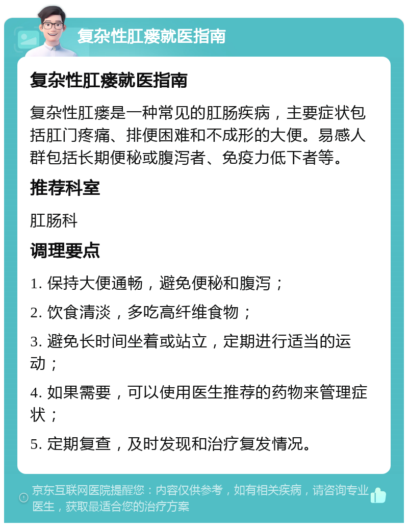 复杂性肛瘘就医指南 复杂性肛瘘就医指南 复杂性肛瘘是一种常见的肛肠疾病，主要症状包括肛门疼痛、排便困难和不成形的大便。易感人群包括长期便秘或腹泻者、免疫力低下者等。 推荐科室 肛肠科 调理要点 1. 保持大便通畅，避免便秘和腹泻； 2. 饮食清淡，多吃高纤维食物； 3. 避免长时间坐着或站立，定期进行适当的运动； 4. 如果需要，可以使用医生推荐的药物来管理症状； 5. 定期复查，及时发现和治疗复发情况。