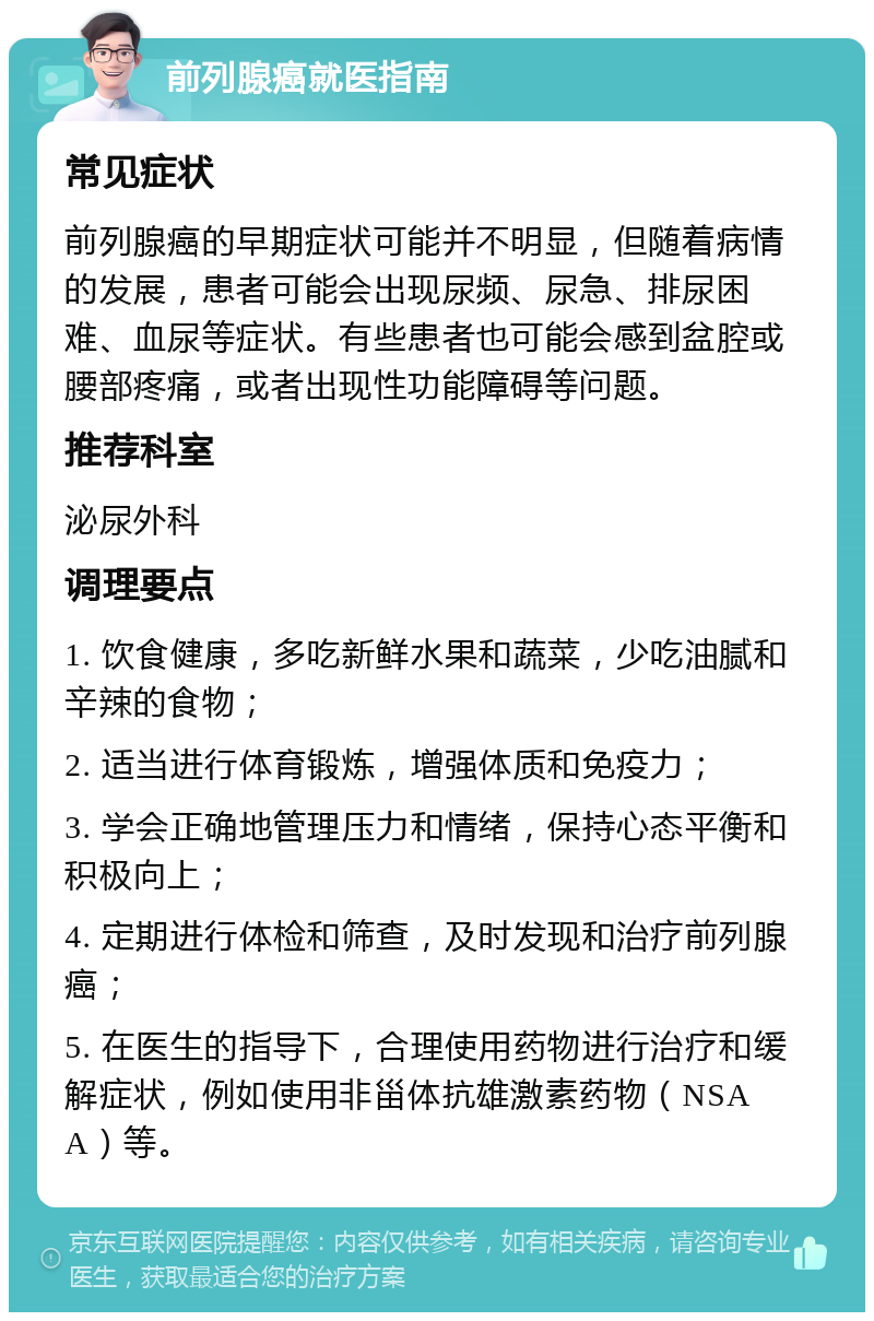 前列腺癌就医指南 常见症状 前列腺癌的早期症状可能并不明显，但随着病情的发展，患者可能会出现尿频、尿急、排尿困难、血尿等症状。有些患者也可能会感到盆腔或腰部疼痛，或者出现性功能障碍等问题。 推荐科室 泌尿外科 调理要点 1. 饮食健康，多吃新鲜水果和蔬菜，少吃油腻和辛辣的食物； 2. 适当进行体育锻炼，增强体质和免疫力； 3. 学会正确地管理压力和情绪，保持心态平衡和积极向上； 4. 定期进行体检和筛查，及时发现和治疗前列腺癌； 5. 在医生的指导下，合理使用药物进行治疗和缓解症状，例如使用非甾体抗雄激素药物（NSAA）等。