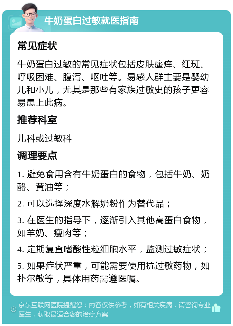 牛奶蛋白过敏就医指南 常见症状 牛奶蛋白过敏的常见症状包括皮肤瘙痒、红斑、呼吸困难、腹泻、呕吐等。易感人群主要是婴幼儿和小儿，尤其是那些有家族过敏史的孩子更容易患上此病。 推荐科室 儿科或过敏科 调理要点 1. 避免食用含有牛奶蛋白的食物，包括牛奶、奶酪、黄油等； 2. 可以选择深度水解奶粉作为替代品； 3. 在医生的指导下，逐渐引入其他高蛋白食物，如羊奶、瘦肉等； 4. 定期复查嗜酸性粒细胞水平，监测过敏症状； 5. 如果症状严重，可能需要使用抗过敏药物，如扑尔敏等，具体用药需遵医嘱。