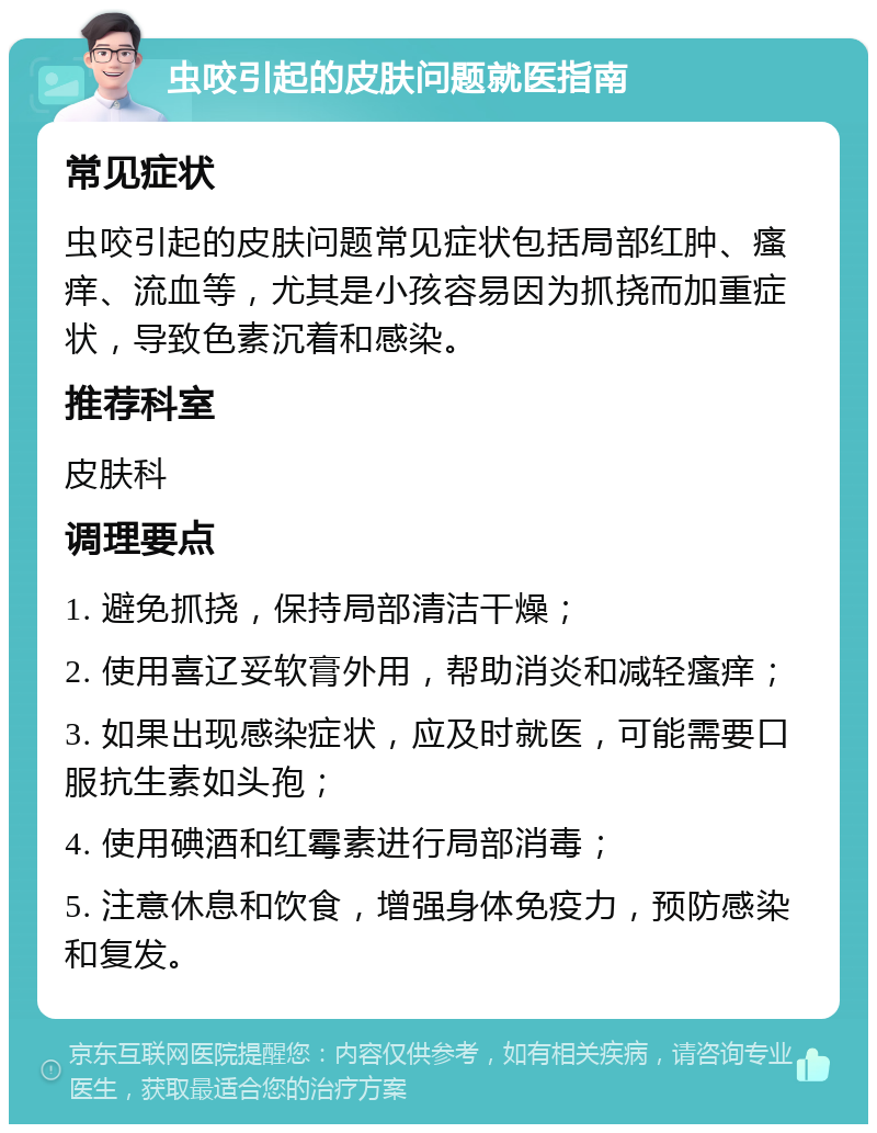 虫咬引起的皮肤问题就医指南 常见症状 虫咬引起的皮肤问题常见症状包括局部红肿、瘙痒、流血等，尤其是小孩容易因为抓挠而加重症状，导致色素沉着和感染。 推荐科室 皮肤科 调理要点 1. 避免抓挠，保持局部清洁干燥； 2. 使用喜辽妥软膏外用，帮助消炎和减轻瘙痒； 3. 如果出现感染症状，应及时就医，可能需要口服抗生素如头孢； 4. 使用碘酒和红霉素进行局部消毒； 5. 注意休息和饮食，增强身体免疫力，预防感染和复发。