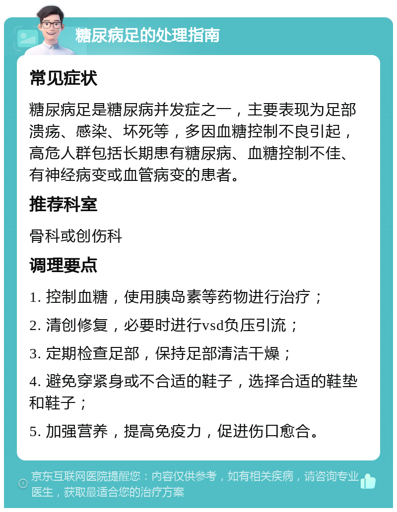 糖尿病足的处理指南 常见症状 糖尿病足是糖尿病并发症之一，主要表现为足部溃疡、感染、坏死等，多因血糖控制不良引起，高危人群包括长期患有糖尿病、血糖控制不佳、有神经病变或血管病变的患者。 推荐科室 骨科或创伤科 调理要点 1. 控制血糖，使用胰岛素等药物进行治疗； 2. 清创修复，必要时进行vsd负压引流； 3. 定期检查足部，保持足部清洁干燥； 4. 避免穿紧身或不合适的鞋子，选择合适的鞋垫和鞋子； 5. 加强营养，提高免疫力，促进伤口愈合。