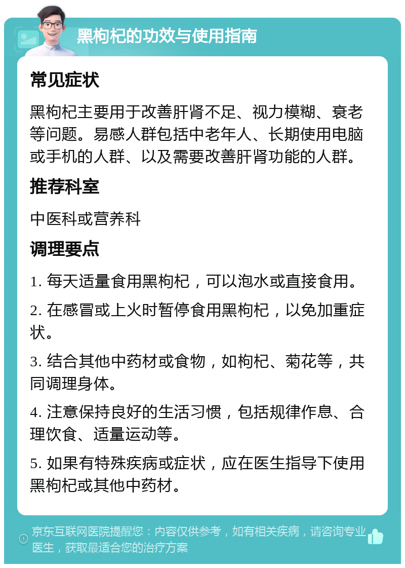 黑枸杞的功效与使用指南 常见症状 黑枸杞主要用于改善肝肾不足、视力模糊、衰老等问题。易感人群包括中老年人、长期使用电脑或手机的人群、以及需要改善肝肾功能的人群。 推荐科室 中医科或营养科 调理要点 1. 每天适量食用黑枸杞，可以泡水或直接食用。 2. 在感冒或上火时暂停食用黑枸杞，以免加重症状。 3. 结合其他中药材或食物，如枸杞、菊花等，共同调理身体。 4. 注意保持良好的生活习惯，包括规律作息、合理饮食、适量运动等。 5. 如果有特殊疾病或症状，应在医生指导下使用黑枸杞或其他中药材。