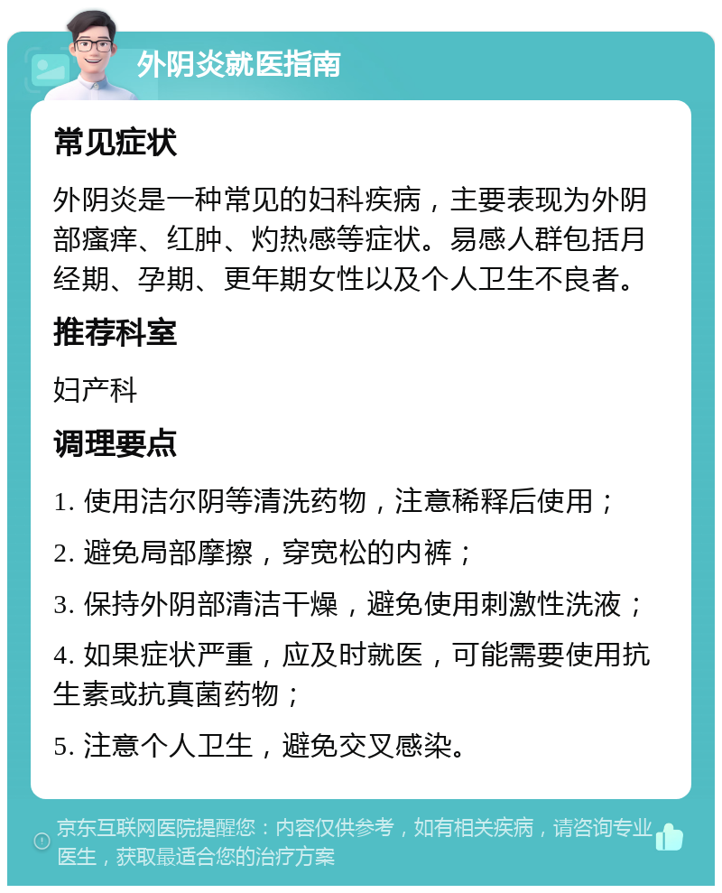 外阴炎就医指南 常见症状 外阴炎是一种常见的妇科疾病，主要表现为外阴部瘙痒、红肿、灼热感等症状。易感人群包括月经期、孕期、更年期女性以及个人卫生不良者。 推荐科室 妇产科 调理要点 1. 使用洁尔阴等清洗药物，注意稀释后使用； 2. 避免局部摩擦，穿宽松的内裤； 3. 保持外阴部清洁干燥，避免使用刺激性洗液； 4. 如果症状严重，应及时就医，可能需要使用抗生素或抗真菌药物； 5. 注意个人卫生，避免交叉感染。