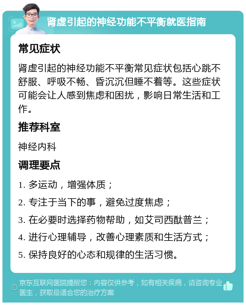 肾虚引起的神经功能不平衡就医指南 常见症状 肾虚引起的神经功能不平衡常见症状包括心跳不舒服、呼吸不畅、昏沉沉但睡不着等。这些症状可能会让人感到焦虑和困扰，影响日常生活和工作。 推荐科室 神经内科 调理要点 1. 多运动，增强体质； 2. 专注于当下的事，避免过度焦虑； 3. 在必要时选择药物帮助，如艾司西酞普兰； 4. 进行心理辅导，改善心理素质和生活方式； 5. 保持良好的心态和规律的生活习惯。