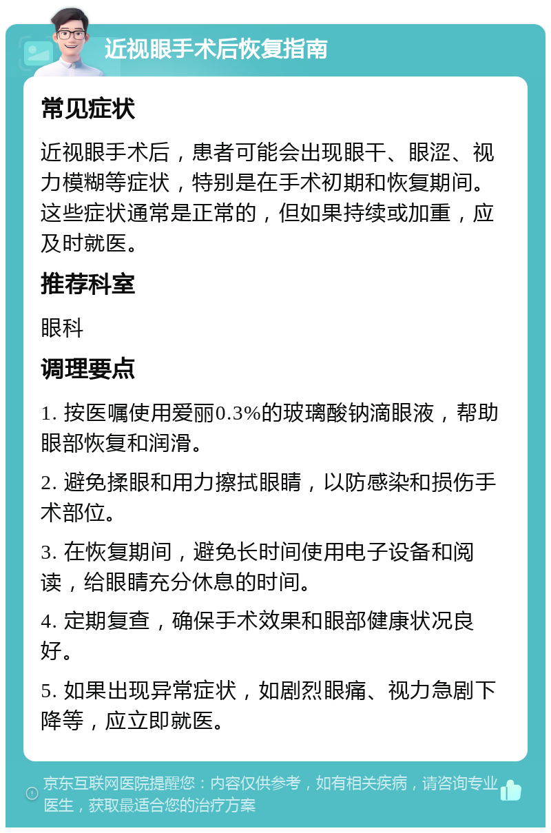 近视眼手术后恢复指南 常见症状 近视眼手术后，患者可能会出现眼干、眼涩、视力模糊等症状，特别是在手术初期和恢复期间。这些症状通常是正常的，但如果持续或加重，应及时就医。 推荐科室 眼科 调理要点 1. 按医嘱使用爱丽0.3%的玻璃酸钠滴眼液，帮助眼部恢复和润滑。 2. 避免揉眼和用力擦拭眼睛，以防感染和损伤手术部位。 3. 在恢复期间，避免长时间使用电子设备和阅读，给眼睛充分休息的时间。 4. 定期复查，确保手术效果和眼部健康状况良好。 5. 如果出现异常症状，如剧烈眼痛、视力急剧下降等，应立即就医。