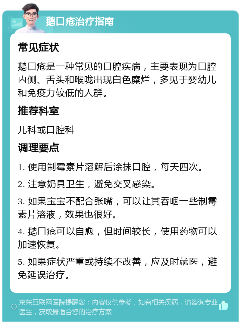 鹅口疮治疗指南 常见症状 鹅口疮是一种常见的口腔疾病，主要表现为口腔内侧、舌头和喉咙出现白色糜烂，多见于婴幼儿和免疫力较低的人群。 推荐科室 儿科或口腔科 调理要点 1. 使用制霉素片溶解后涂抹口腔，每天四次。 2. 注意奶具卫生，避免交叉感染。 3. 如果宝宝不配合张嘴，可以让其吞咽一些制霉素片溶液，效果也很好。 4. 鹅口疮可以自愈，但时间较长，使用药物可以加速恢复。 5. 如果症状严重或持续不改善，应及时就医，避免延误治疗。