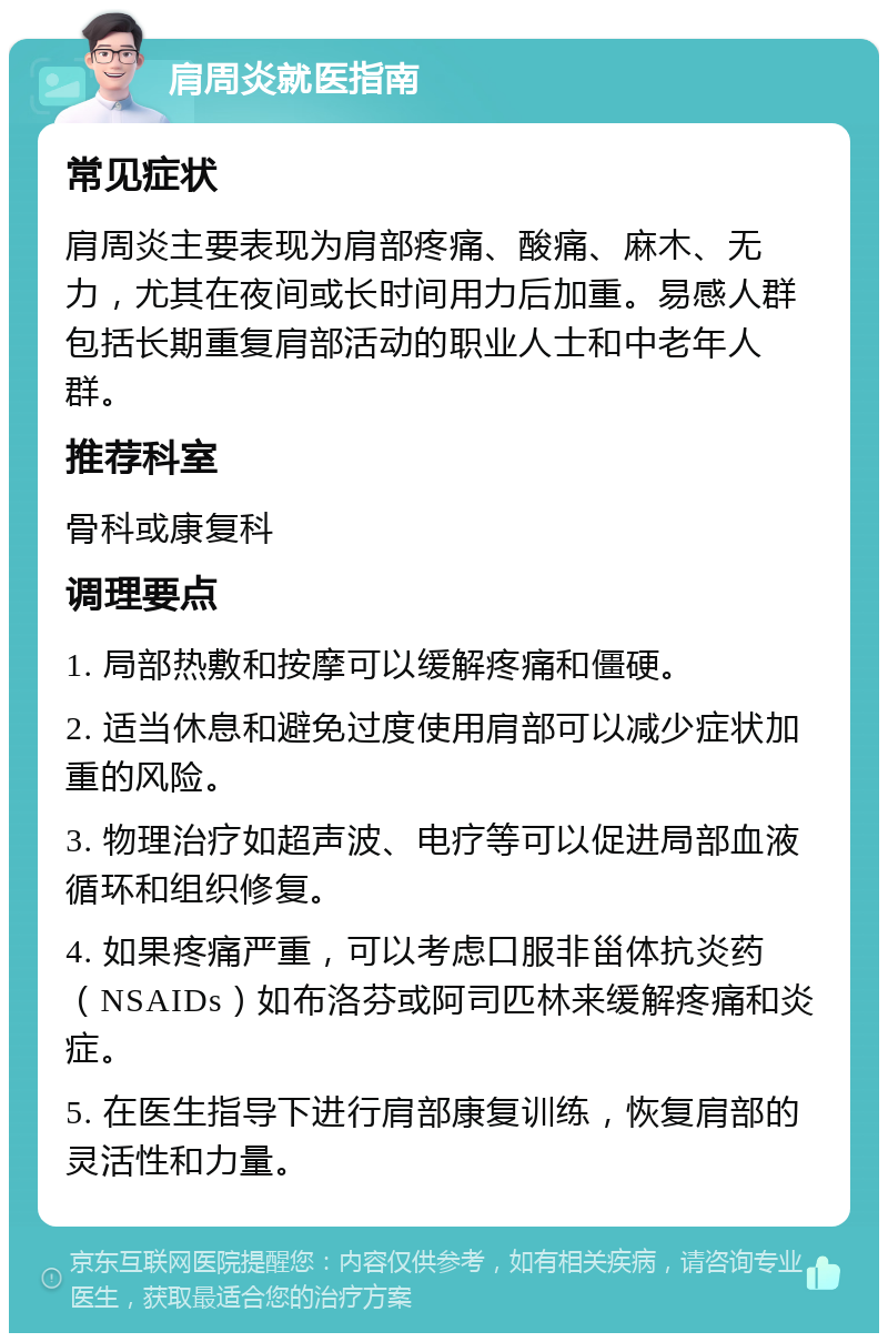 肩周炎就医指南 常见症状 肩周炎主要表现为肩部疼痛、酸痛、麻木、无力，尤其在夜间或长时间用力后加重。易感人群包括长期重复肩部活动的职业人士和中老年人群。 推荐科室 骨科或康复科 调理要点 1. 局部热敷和按摩可以缓解疼痛和僵硬。 2. 适当休息和避免过度使用肩部可以减少症状加重的风险。 3. 物理治疗如超声波、电疗等可以促进局部血液循环和组织修复。 4. 如果疼痛严重，可以考虑口服非甾体抗炎药（NSAIDs）如布洛芬或阿司匹林来缓解疼痛和炎症。 5. 在医生指导下进行肩部康复训练，恢复肩部的灵活性和力量。