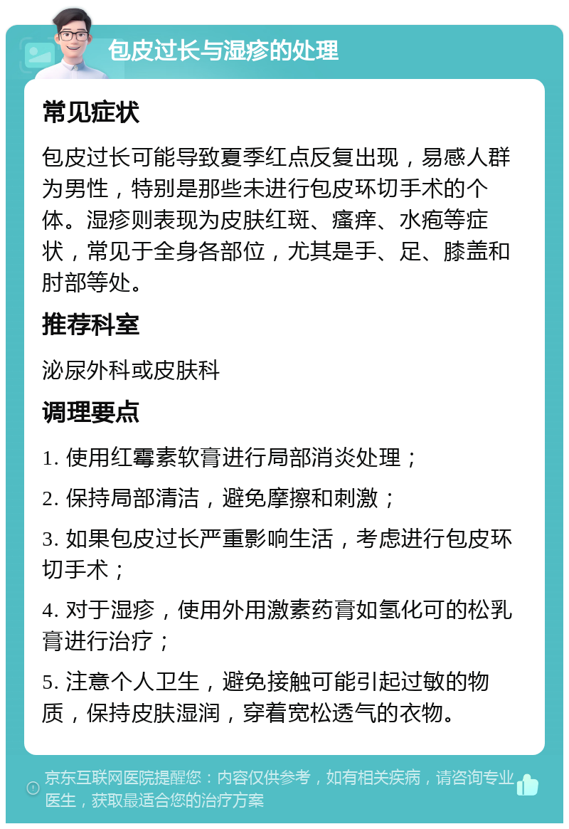 包皮过长与湿疹的处理 常见症状 包皮过长可能导致夏季红点反复出现，易感人群为男性，特别是那些未进行包皮环切手术的个体。湿疹则表现为皮肤红斑、瘙痒、水疱等症状，常见于全身各部位，尤其是手、足、膝盖和肘部等处。 推荐科室 泌尿外科或皮肤科 调理要点 1. 使用红霉素软膏进行局部消炎处理； 2. 保持局部清洁，避免摩擦和刺激； 3. 如果包皮过长严重影响生活，考虑进行包皮环切手术； 4. 对于湿疹，使用外用激素药膏如氢化可的松乳膏进行治疗； 5. 注意个人卫生，避免接触可能引起过敏的物质，保持皮肤湿润，穿着宽松透气的衣物。