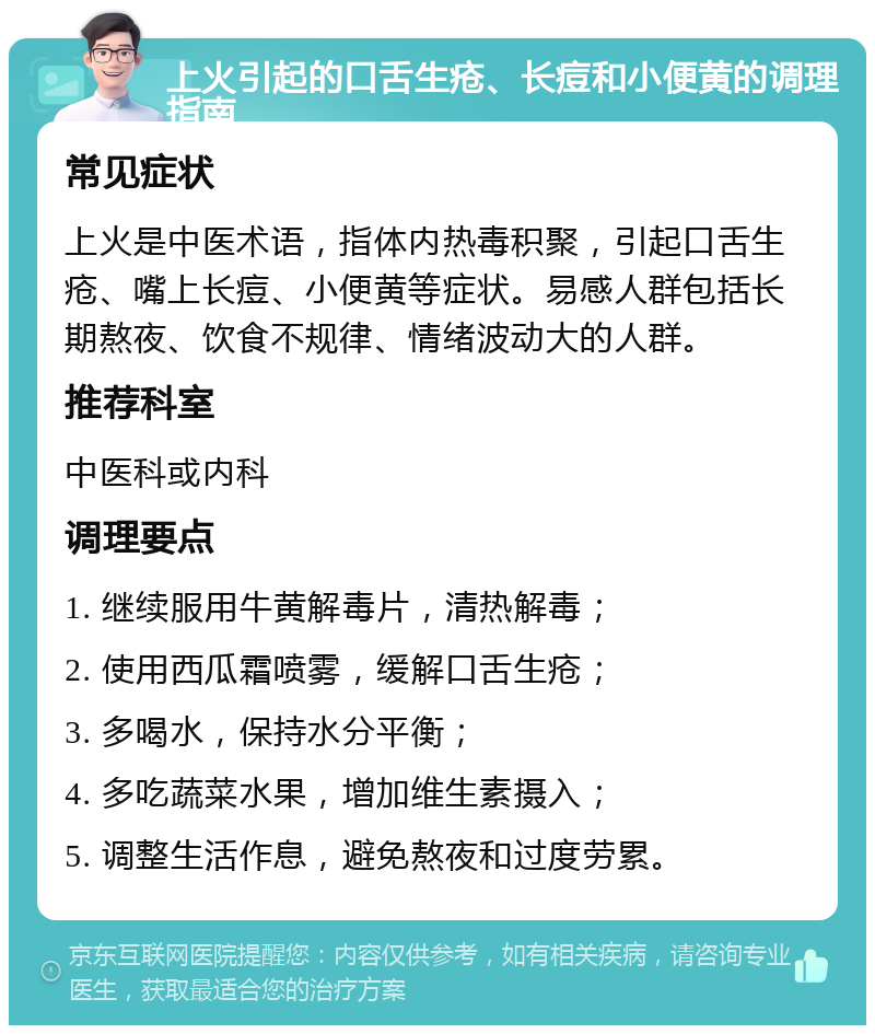 上火引起的口舌生疮、长痘和小便黄的调理指南 常见症状 上火是中医术语，指体内热毒积聚，引起口舌生疮、嘴上长痘、小便黄等症状。易感人群包括长期熬夜、饮食不规律、情绪波动大的人群。 推荐科室 中医科或内科 调理要点 1. 继续服用牛黄解毒片，清热解毒； 2. 使用西瓜霜喷雾，缓解口舌生疮； 3. 多喝水，保持水分平衡； 4. 多吃蔬菜水果，增加维生素摄入； 5. 调整生活作息，避免熬夜和过度劳累。