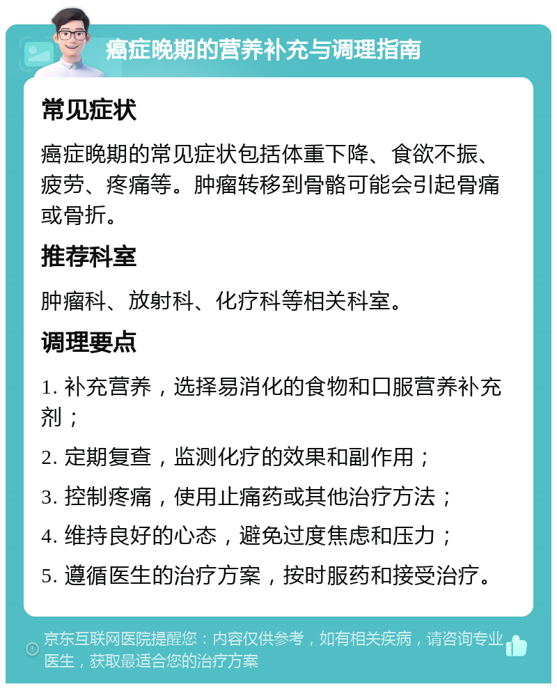 癌症晚期的营养补充与调理指南 常见症状 癌症晚期的常见症状包括体重下降、食欲不振、疲劳、疼痛等。肿瘤转移到骨骼可能会引起骨痛或骨折。 推荐科室 肿瘤科、放射科、化疗科等相关科室。 调理要点 1. 补充营养，选择易消化的食物和口服营养补充剂； 2. 定期复查，监测化疗的效果和副作用； 3. 控制疼痛，使用止痛药或其他治疗方法； 4. 维持良好的心态，避免过度焦虑和压力； 5. 遵循医生的治疗方案，按时服药和接受治疗。