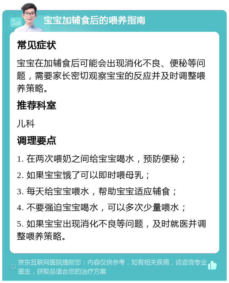 宝宝加辅食后的喂养指南 常见症状 宝宝在加辅食后可能会出现消化不良、便秘等问题，需要家长密切观察宝宝的反应并及时调整喂养策略。 推荐科室 儿科 调理要点 1. 在两次喂奶之间给宝宝喝水，预防便秘； 2. 如果宝宝饿了可以即时喂母乳； 3. 每天给宝宝喂水，帮助宝宝适应辅食； 4. 不要强迫宝宝喝水，可以多次少量喂水； 5. 如果宝宝出现消化不良等问题，及时就医并调整喂养策略。