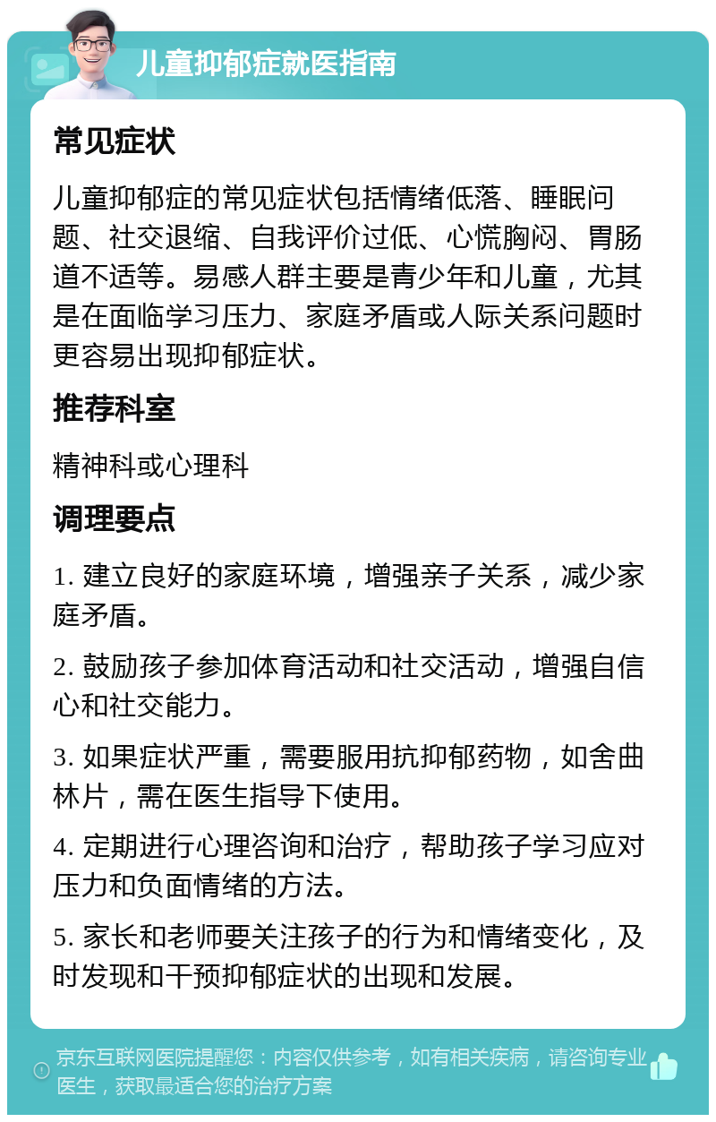 儿童抑郁症就医指南 常见症状 儿童抑郁症的常见症状包括情绪低落、睡眠问题、社交退缩、自我评价过低、心慌胸闷、胃肠道不适等。易感人群主要是青少年和儿童，尤其是在面临学习压力、家庭矛盾或人际关系问题时更容易出现抑郁症状。 推荐科室 精神科或心理科 调理要点 1. 建立良好的家庭环境，增强亲子关系，减少家庭矛盾。 2. 鼓励孩子参加体育活动和社交活动，增强自信心和社交能力。 3. 如果症状严重，需要服用抗抑郁药物，如舍曲林片，需在医生指导下使用。 4. 定期进行心理咨询和治疗，帮助孩子学习应对压力和负面情绪的方法。 5. 家长和老师要关注孩子的行为和情绪变化，及时发现和干预抑郁症状的出现和发展。