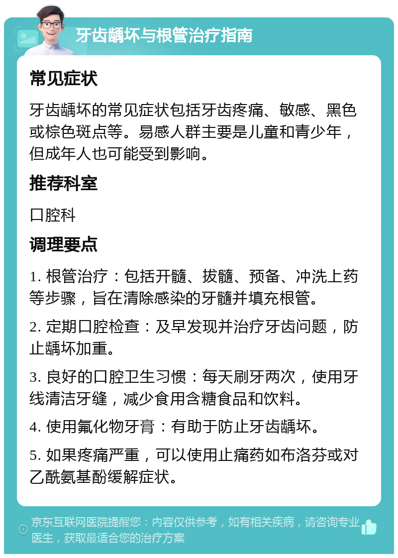 牙齿龋坏与根管治疗指南 常见症状 牙齿龋坏的常见症状包括牙齿疼痛、敏感、黑色或棕色斑点等。易感人群主要是儿童和青少年，但成年人也可能受到影响。 推荐科室 口腔科 调理要点 1. 根管治疗：包括开髓、拔髓、预备、冲洗上药等步骤，旨在清除感染的牙髓并填充根管。 2. 定期口腔检查：及早发现并治疗牙齿问题，防止龋坏加重。 3. 良好的口腔卫生习惯：每天刷牙两次，使用牙线清洁牙缝，减少食用含糖食品和饮料。 4. 使用氟化物牙膏：有助于防止牙齿龋坏。 5. 如果疼痛严重，可以使用止痛药如布洛芬或对乙酰氨基酚缓解症状。