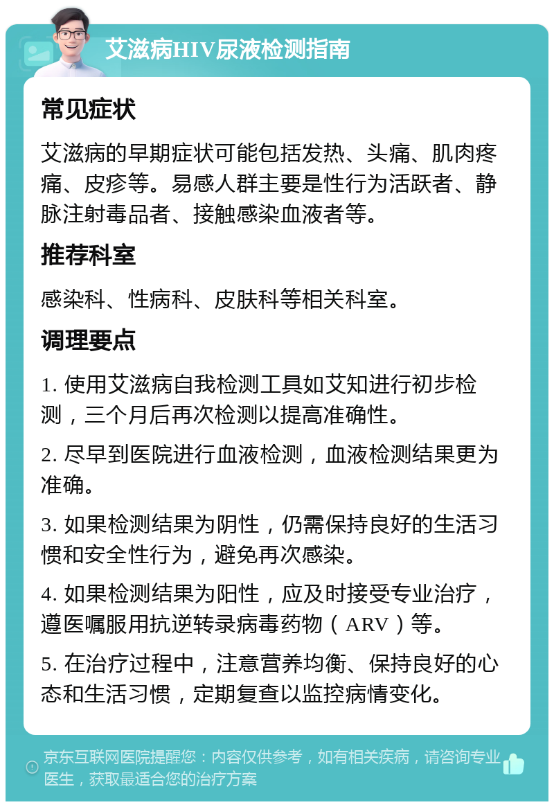 艾滋病HIV尿液检测指南 常见症状 艾滋病的早期症状可能包括发热、头痛、肌肉疼痛、皮疹等。易感人群主要是性行为活跃者、静脉注射毒品者、接触感染血液者等。 推荐科室 感染科、性病科、皮肤科等相关科室。 调理要点 1. 使用艾滋病自我检测工具如艾知进行初步检测，三个月后再次检测以提高准确性。 2. 尽早到医院进行血液检测，血液检测结果更为准确。 3. 如果检测结果为阴性，仍需保持良好的生活习惯和安全性行为，避免再次感染。 4. 如果检测结果为阳性，应及时接受专业治疗，遵医嘱服用抗逆转录病毒药物（ARV）等。 5. 在治疗过程中，注意营养均衡、保持良好的心态和生活习惯，定期复查以监控病情变化。