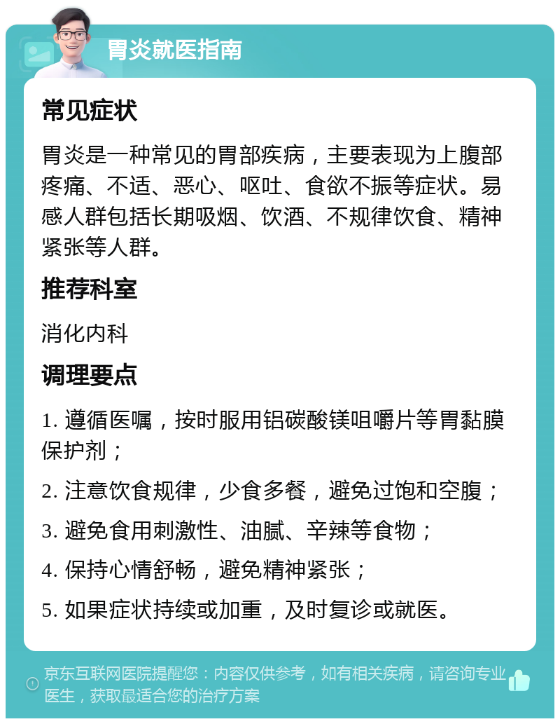 胃炎就医指南 常见症状 胃炎是一种常见的胃部疾病，主要表现为上腹部疼痛、不适、恶心、呕吐、食欲不振等症状。易感人群包括长期吸烟、饮酒、不规律饮食、精神紧张等人群。 推荐科室 消化内科 调理要点 1. 遵循医嘱，按时服用铝碳酸镁咀嚼片等胃黏膜保护剂； 2. 注意饮食规律，少食多餐，避免过饱和空腹； 3. 避免食用刺激性、油腻、辛辣等食物； 4. 保持心情舒畅，避免精神紧张； 5. 如果症状持续或加重，及时复诊或就医。