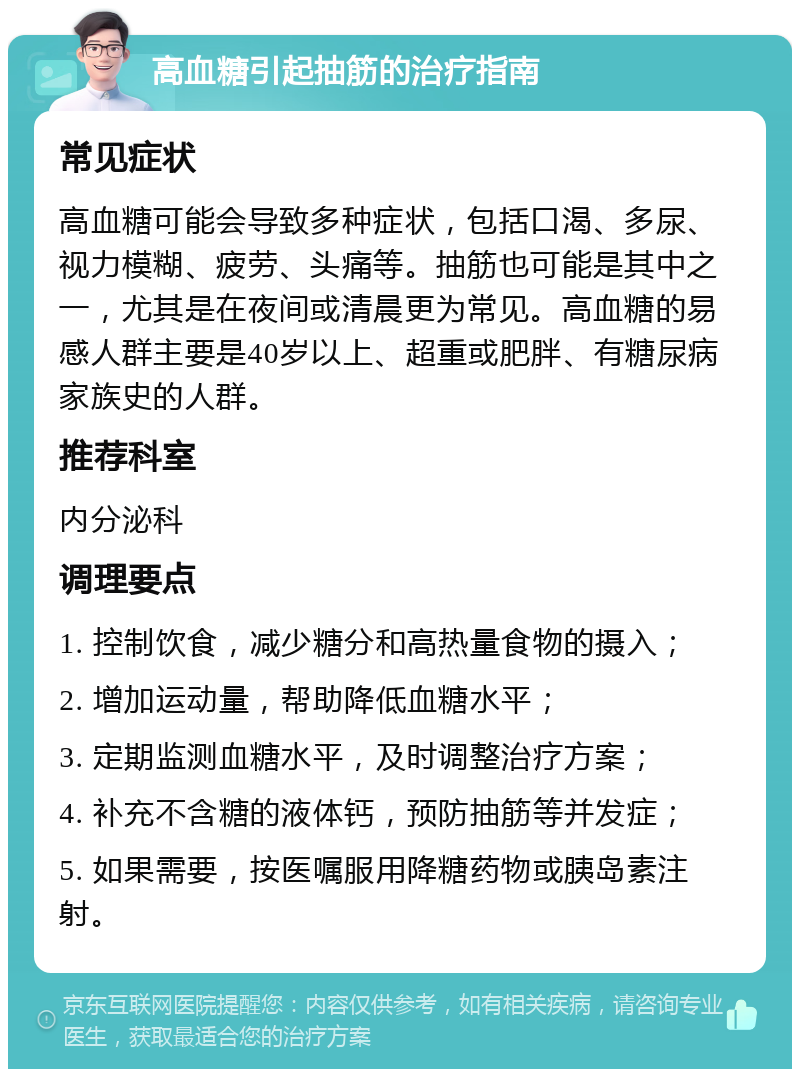 高血糖引起抽筋的治疗指南 常见症状 高血糖可能会导致多种症状，包括口渴、多尿、视力模糊、疲劳、头痛等。抽筋也可能是其中之一，尤其是在夜间或清晨更为常见。高血糖的易感人群主要是40岁以上、超重或肥胖、有糖尿病家族史的人群。 推荐科室 内分泌科 调理要点 1. 控制饮食，减少糖分和高热量食物的摄入； 2. 增加运动量，帮助降低血糖水平； 3. 定期监测血糖水平，及时调整治疗方案； 4. 补充不含糖的液体钙，预防抽筋等并发症； 5. 如果需要，按医嘱服用降糖药物或胰岛素注射。