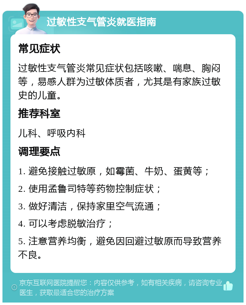 过敏性支气管炎就医指南 常见症状 过敏性支气管炎常见症状包括咳嗽、喘息、胸闷等，易感人群为过敏体质者，尤其是有家族过敏史的儿童。 推荐科室 儿科、呼吸内科 调理要点 1. 避免接触过敏原，如霉菌、牛奶、蛋黄等； 2. 使用孟鲁司特等药物控制症状； 3. 做好清洁，保持家里空气流通； 4. 可以考虑脱敏治疗； 5. 注意营养均衡，避免因回避过敏原而导致营养不良。