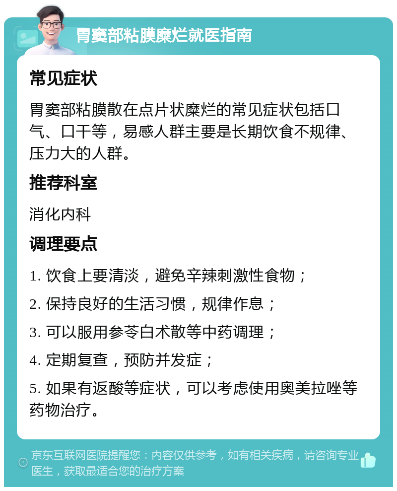 胃窦部粘膜糜烂就医指南 常见症状 胃窦部粘膜散在点片状糜烂的常见症状包括口气、口干等，易感人群主要是长期饮食不规律、压力大的人群。 推荐科室 消化内科 调理要点 1. 饮食上要清淡，避免辛辣刺激性食物； 2. 保持良好的生活习惯，规律作息； 3. 可以服用参苓白术散等中药调理； 4. 定期复查，预防并发症； 5. 如果有返酸等症状，可以考虑使用奥美拉唑等药物治疗。