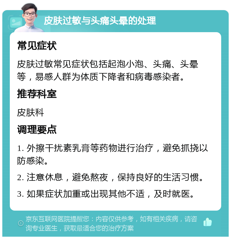 皮肤过敏与头痛头晕的处理 常见症状 皮肤过敏常见症状包括起泡小泡、头痛、头晕等，易感人群为体质下降者和病毒感染者。 推荐科室 皮肤科 调理要点 1. 外擦干扰素乳膏等药物进行治疗，避免抓挠以防感染。 2. 注意休息，避免熬夜，保持良好的生活习惯。 3. 如果症状加重或出现其他不适，及时就医。