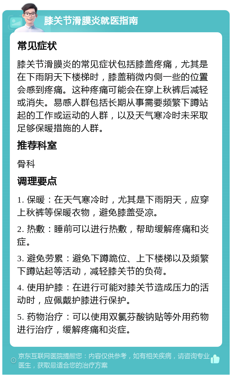 膝关节滑膜炎就医指南 常见症状 膝关节滑膜炎的常见症状包括膝盖疼痛，尤其是在下雨阴天下楼梯时，膝盖稍微内侧一些的位置会感到疼痛。这种疼痛可能会在穿上秋裤后减轻或消失。易感人群包括长期从事需要频繁下蹲站起的工作或运动的人群，以及天气寒冷时未采取足够保暖措施的人群。 推荐科室 骨科 调理要点 1. 保暖：在天气寒冷时，尤其是下雨阴天，应穿上秋裤等保暖衣物，避免膝盖受凉。 2. 热敷：睡前可以进行热敷，帮助缓解疼痛和炎症。 3. 避免劳累：避免下蹲跪位、上下楼梯以及频繁下蹲站起等活动，减轻膝关节的负荷。 4. 使用护膝：在进行可能对膝关节造成压力的活动时，应佩戴护膝进行保护。 5. 药物治疗：可以使用双氯芬酸钠贴等外用药物进行治疗，缓解疼痛和炎症。