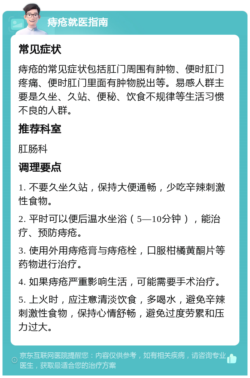 痔疮就医指南 常见症状 痔疮的常见症状包括肛门周围有肿物、便时肛门疼痛、便时肛门里面有肿物脱出等。易感人群主要是久坐、久站、便秘、饮食不规律等生活习惯不良的人群。 推荐科室 肛肠科 调理要点 1. 不要久坐久站，保持大便通畅，少吃辛辣刺激性食物。 2. 平时可以便后温水坐浴（5—10分钟），能治疗、预防痔疮。 3. 使用外用痔疮膏与痔疮栓，口服柑橘黄酮片等药物进行治疗。 4. 如果痔疮严重影响生活，可能需要手术治疗。 5. 上火时，应注意清淡饮食，多喝水，避免辛辣刺激性食物，保持心情舒畅，避免过度劳累和压力过大。