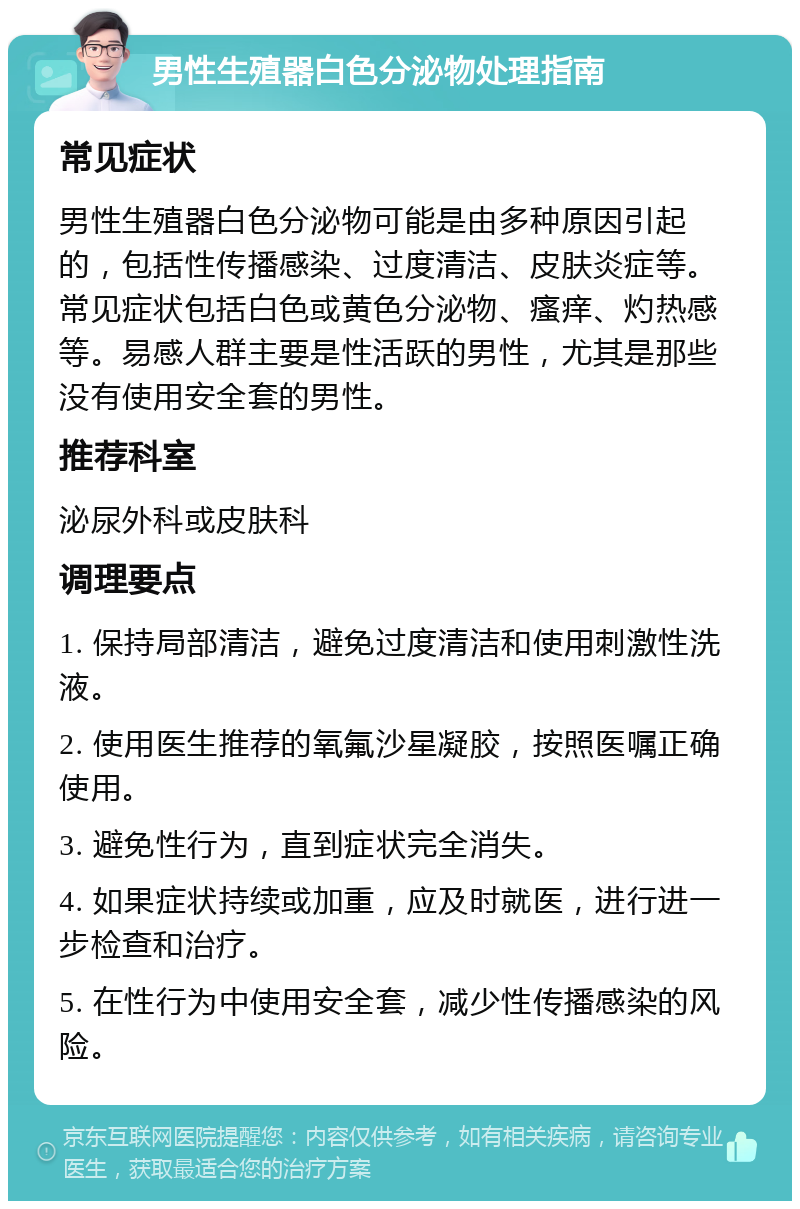 男性生殖器白色分泌物处理指南 常见症状 男性生殖器白色分泌物可能是由多种原因引起的，包括性传播感染、过度清洁、皮肤炎症等。常见症状包括白色或黄色分泌物、瘙痒、灼热感等。易感人群主要是性活跃的男性，尤其是那些没有使用安全套的男性。 推荐科室 泌尿外科或皮肤科 调理要点 1. 保持局部清洁，避免过度清洁和使用刺激性洗液。 2. 使用医生推荐的氧氟沙星凝胶，按照医嘱正确使用。 3. 避免性行为，直到症状完全消失。 4. 如果症状持续或加重，应及时就医，进行进一步检查和治疗。 5. 在性行为中使用安全套，减少性传播感染的风险。