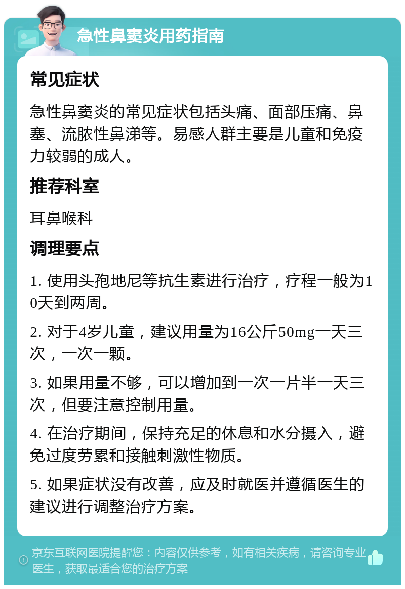 急性鼻窦炎用药指南 常见症状 急性鼻窦炎的常见症状包括头痛、面部压痛、鼻塞、流脓性鼻涕等。易感人群主要是儿童和免疫力较弱的成人。 推荐科室 耳鼻喉科 调理要点 1. 使用头孢地尼等抗生素进行治疗，疗程一般为10天到两周。 2. 对于4岁儿童，建议用量为16公斤50mg一天三次，一次一颗。 3. 如果用量不够，可以增加到一次一片半一天三次，但要注意控制用量。 4. 在治疗期间，保持充足的休息和水分摄入，避免过度劳累和接触刺激性物质。 5. 如果症状没有改善，应及时就医并遵循医生的建议进行调整治疗方案。